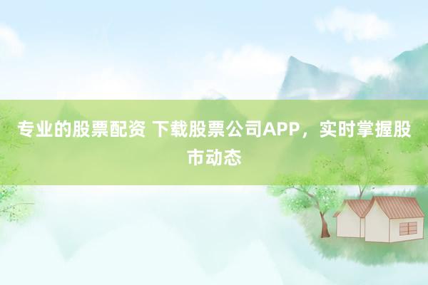 专业的股票配资 下载股票公司APP，实时掌握股市动态
