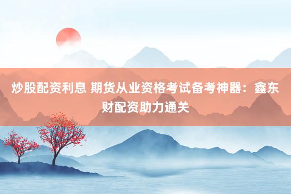炒股配资利息 期货从业资格考试备考神器：鑫东财配资助力通关