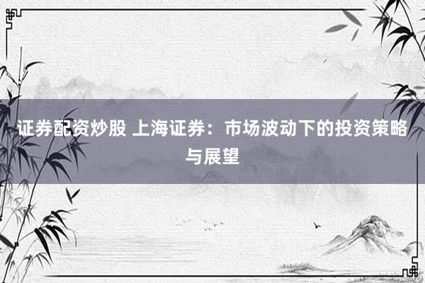 证券配资炒股 上海证券：市场波动下的投资策略与展望