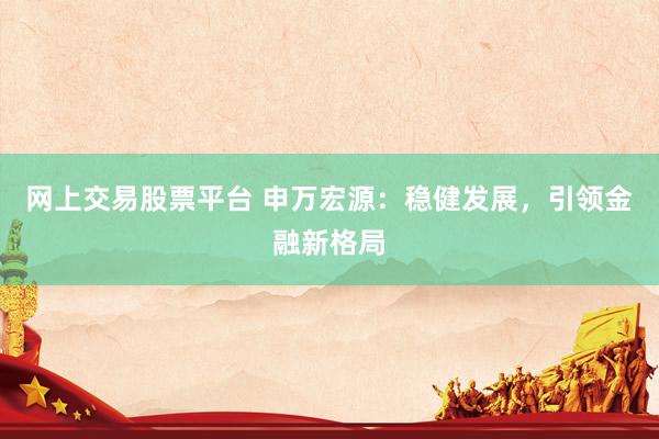 网上交易股票平台 申万宏源：稳健发展，引领金融新格局