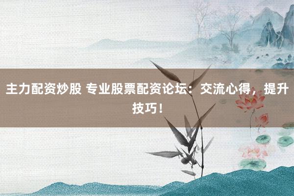 主力配资炒股 专业股票配资论坛：交流心得，提升技巧！
