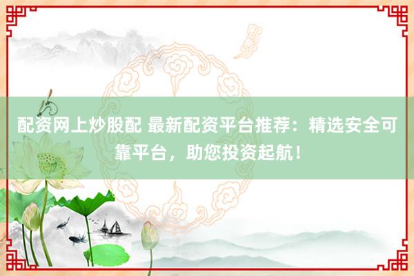 配资网上炒股配 最新配资平台推荐：精选安全可靠平台，助您投资起航！