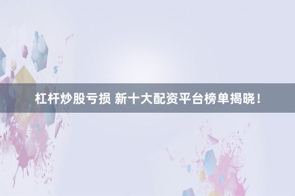杠杆炒股亏损 新十大配资平台榜单揭晓！