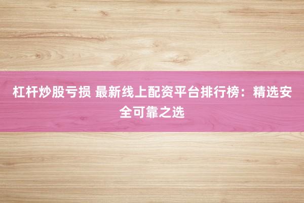 杠杆炒股亏损 最新线上配资平台排行榜：精选安全可靠之选