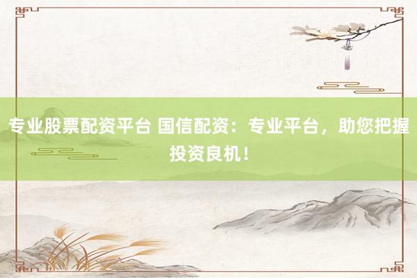 专业股票配资平台 国信配资：专业平台，助您把握投资良机！