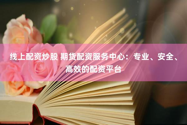 线上配资炒股 期货配资服务中心：专业、安全、高效的配资平台