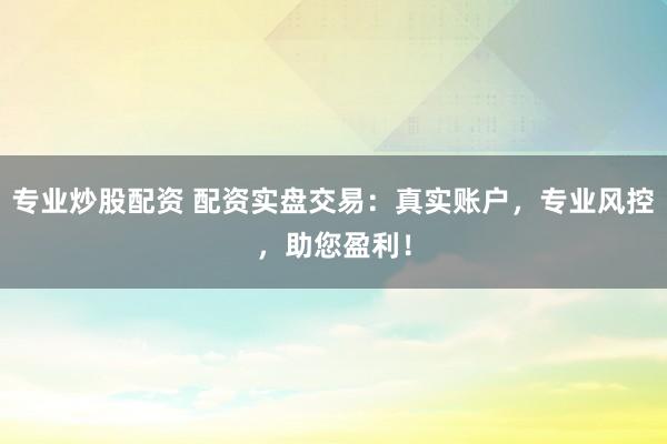 专业炒股配资 配资实盘交易：真实账户，专业风控，助您盈利！