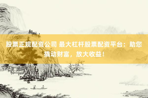 股票正规配资公司 最大杠杆股票配资平台：助您撬动财富，放大收益！