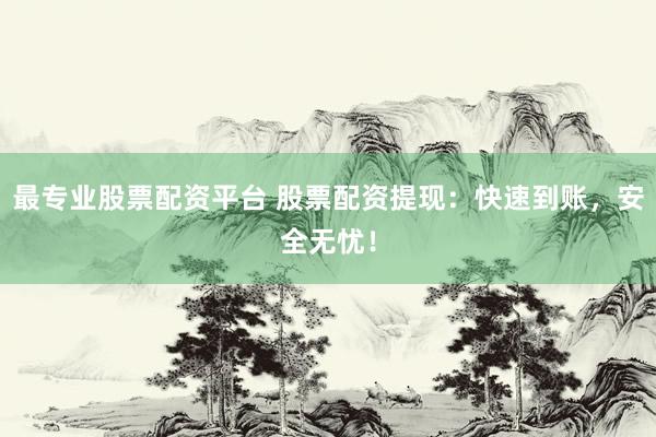 最专业股票配资平台 股票配资提现：快速到账，安全无忧！