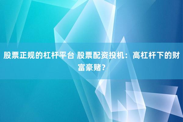 股票正规的杠杆平台 股票配资投机：高杠杆下的财富豪赌？