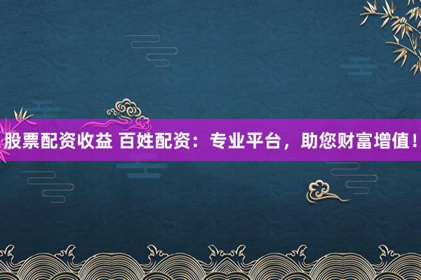 股票配资收益 百姓配资：专业平台，助您财富增值！