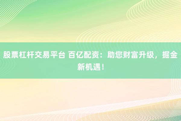 股票杠杆交易平台 百亿配资：助您财富升级，掘金新机遇！