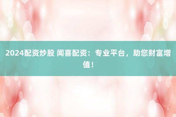 2024配资炒股 闻喜配资：专业平台，助您财富增值！