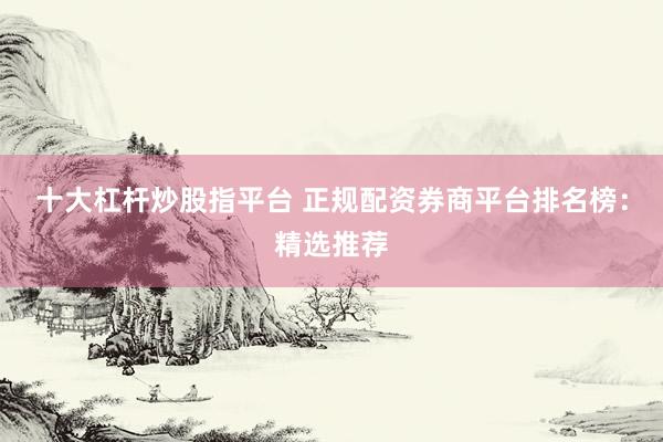 十大杠杆炒股指平台 正规配资券商平台排名榜：精选推荐