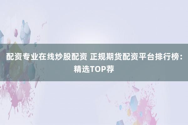 配资专业在线炒股配资 正规期货配资平台排行榜：精选TOP荐