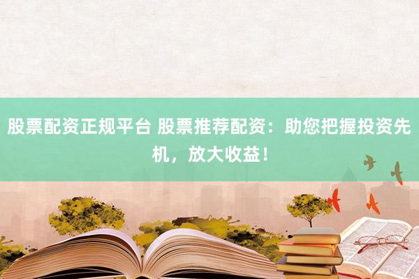 股票配资正规平台 股票推荐配资：助您把握投资先机，放大收益！