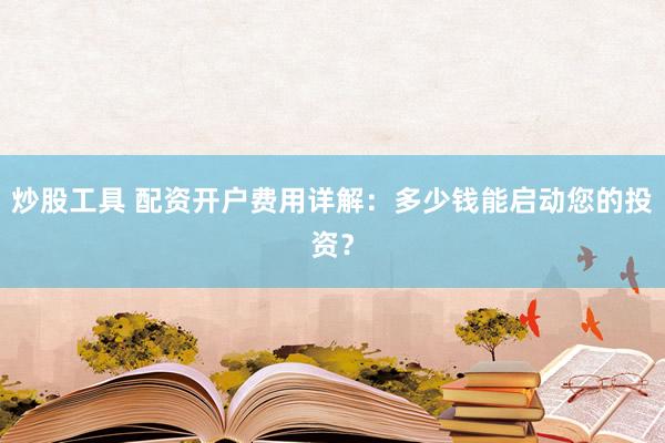 炒股工具 配资开户费用详解：多少钱能启动您的投资？