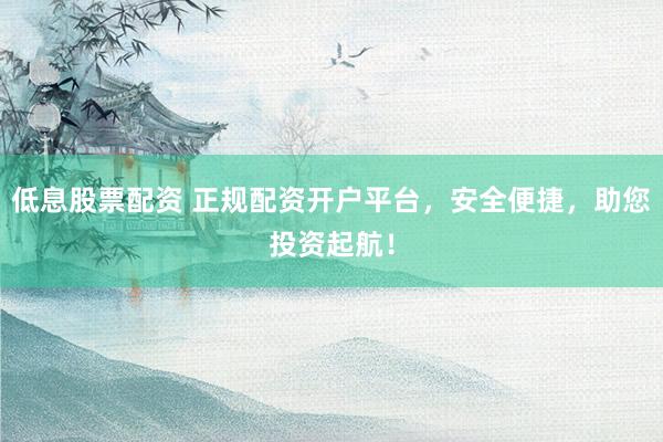 低息股票配资 正规配资开户平台，安全便捷，助您投资起航！