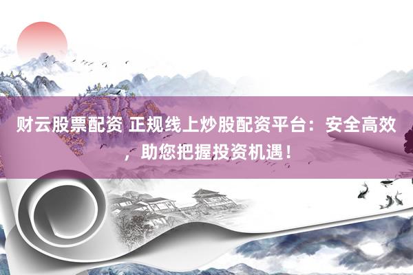 财云股票配资 正规线上炒股配资平台：安全高效，助您把握投资机遇！