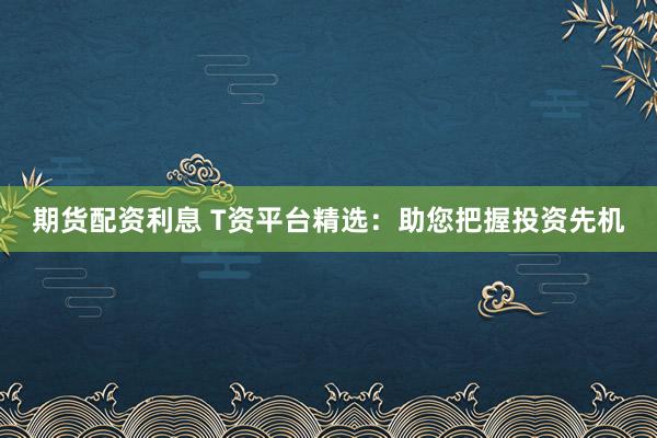 期货配资利息 T资平台精选：助您把握投资先机
