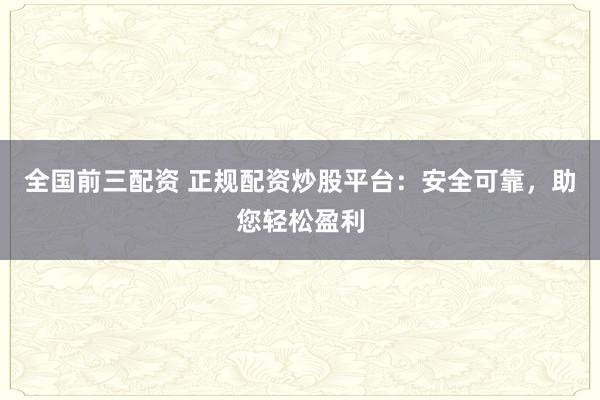 全国前三配资 正规配资炒股平台：安全可靠，助您轻松盈利