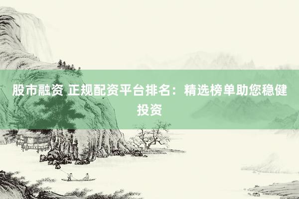 股市融资 正规配资平台排名：精选榜单助您稳健投资