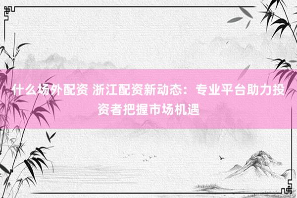 什么场外配资 浙江配资新动态：专业平台助力投资者把握市场机遇