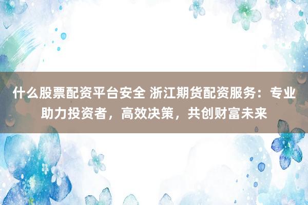 什么股票配资平台安全 浙江期货配资服务：专业助力投资者，高效决策，共创财富未来