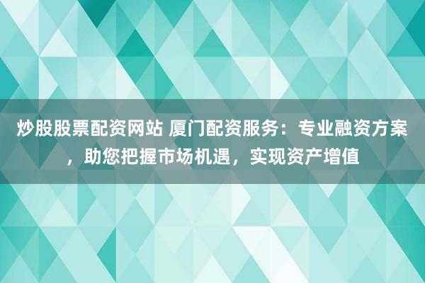 炒股股票配资网站 厦门配资服务：专业融资方案，助您把握市场机遇，实现资产增值