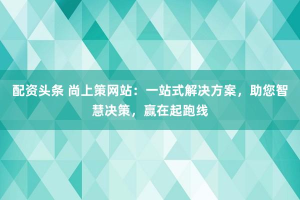 配资头条 尚上策网站：一站式解决方案，助您智慧决策，赢在起跑线