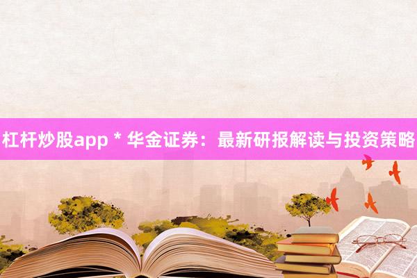 杠杆炒股app * 华金证券：最新研报解读与投资策略