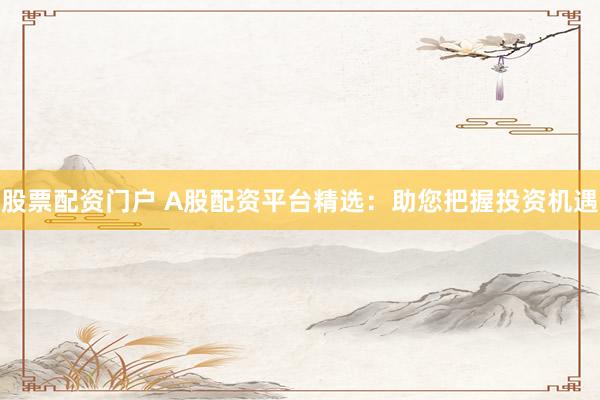 股票配资门户 A股配资平台精选：助您把握投资机遇