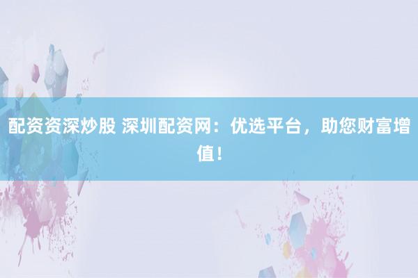 配资资深炒股 深圳配资网：优选平台，助您财富增值！