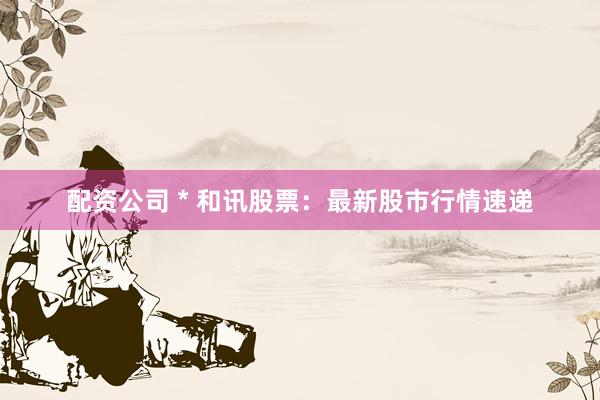 配资公司 * 和讯股票：最新股市行情速递