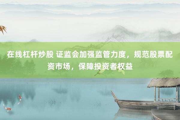 在线杠杆炒股 证监会加强监管力度，规范股票配资市场，保障投资者权益