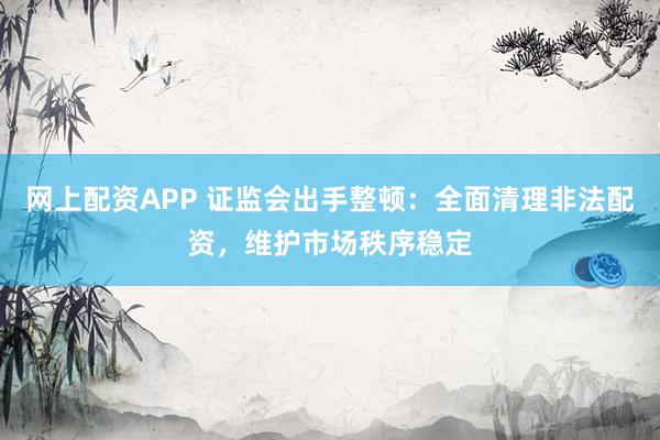 网上配资APP 证监会出手整顿：全面清理非法配资，维护市场秩序稳定