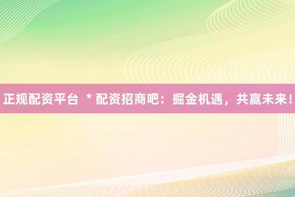 正规配资平台  * 配资招商吧：掘金机遇，共赢未来！