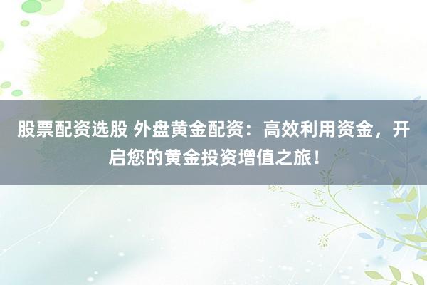股票配资选股 外盘黄金配资：高效利用资金，开启您的黄金投资增值之旅！