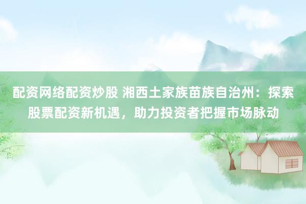 配资网络配资炒股 湘西土家族苗族自治州：探索股票配资新机遇，助力投资者把握市场脉动