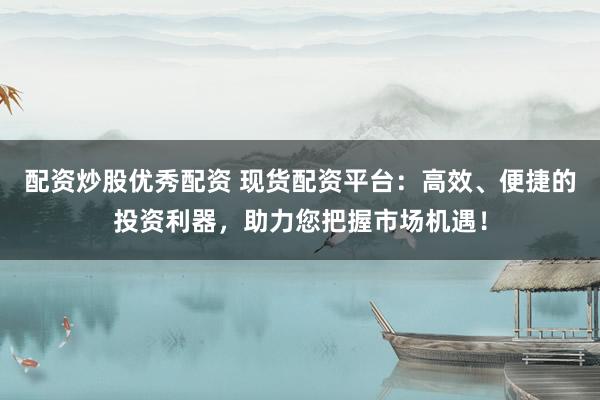 配资炒股优秀配资 现货配资平台：高效、便捷的投资利器，助力您把握市场机遇！