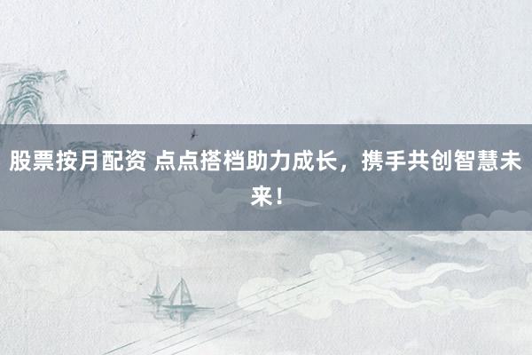 股票按月配资 点点搭档助力成长，携手共创智慧未来！