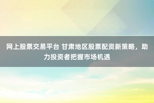 网上股票交易平台 甘肃地区股票配资新策略，助力投资者把握市场机遇