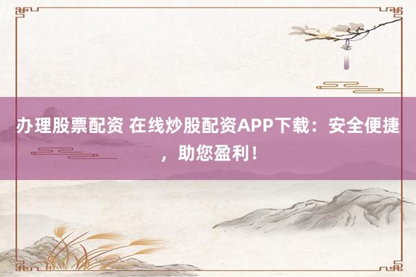 办理股票配资 在线炒股配资APP下载：安全便捷，助您盈利！