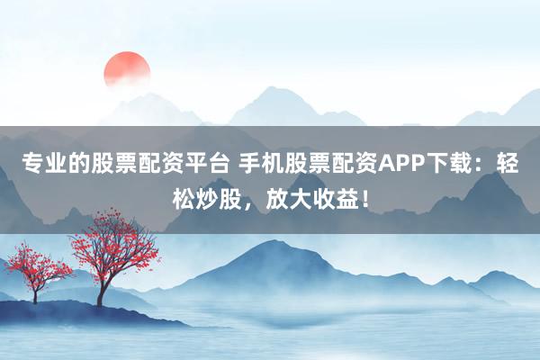 专业的股票配资平台 手机股票配资APP下载：轻松炒股，放大收益！