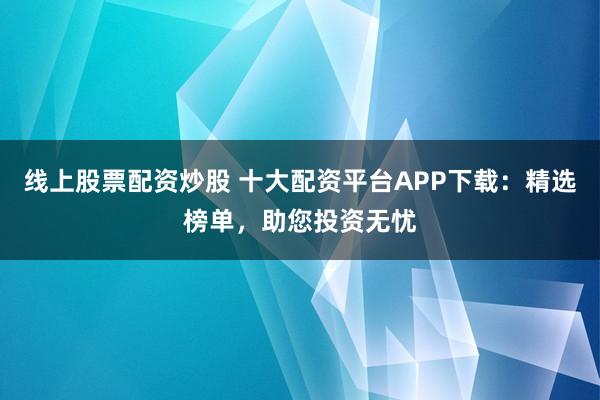 线上股票配资炒股 十大配资平台APP下载：精选榜单，助您投资无忧