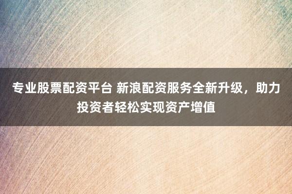 专业股票配资平台 新浪配资服务全新升级，助力投资者轻松实现资产增值
