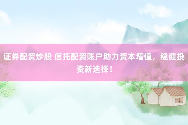 证券配资炒股 信托配资账户助力资本增值，稳健投资新选择！