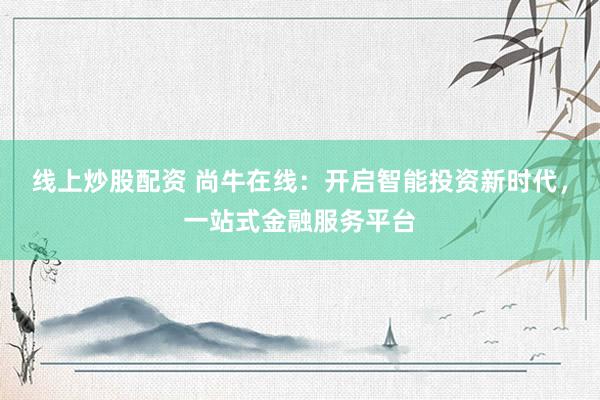 线上炒股配资 尚牛在线：开启智能投资新时代，一站式金融服务平台
