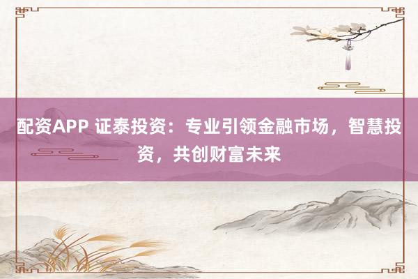 配资APP 证泰投资：专业引领金融市场，智慧投资，共创财富未来