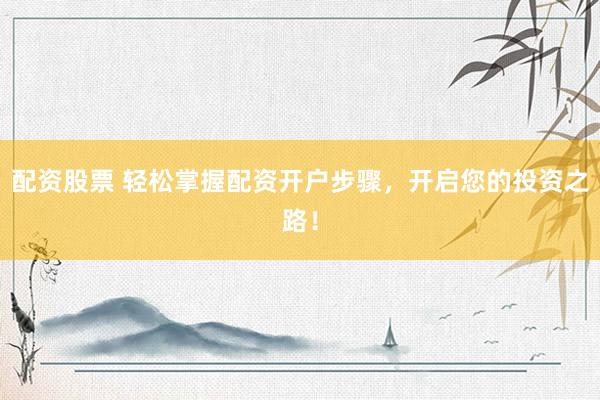 配资股票 轻松掌握配资开户步骤，开启您的投资之路！